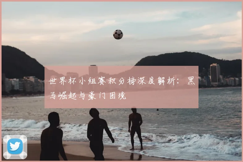 世界杯小组赛积分榜深度解析：黑马崛起与豪门困境