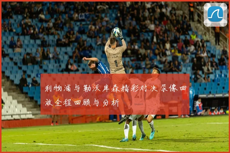 利物浦与勒沃库森精彩对决录像回放全程回顾与分析