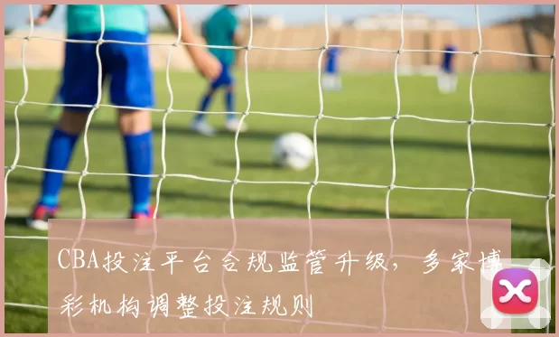 CBA投注平台合规监管升级,多家博彩机构调整投注规则
