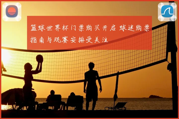篮球世界杯门票购买开启 球迷购票指南与观赛安排受关注