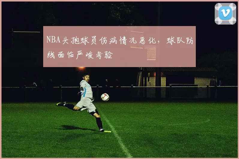 NBA头孢球员伤病情况恶化,球队防线面临严峻考验