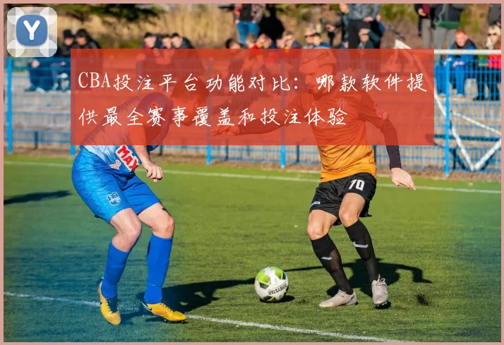 CBA投注平台功能对比：哪款软件提供最全赛事覆盖和投注体验