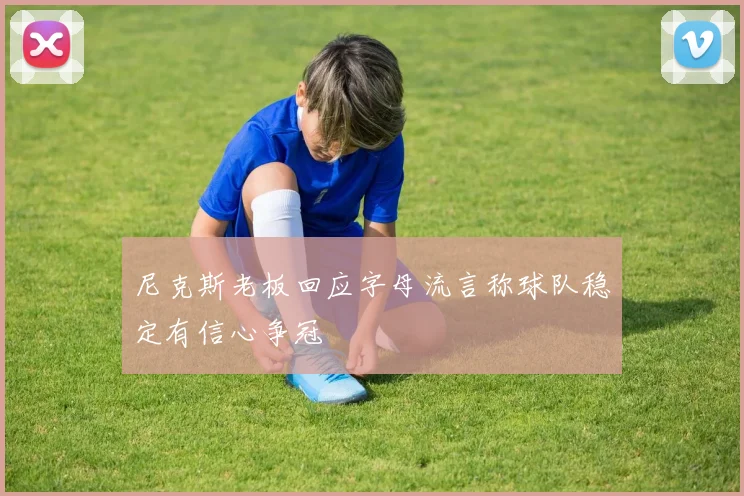尼克斯老板回应字母流言称球队稳定有信心争冠