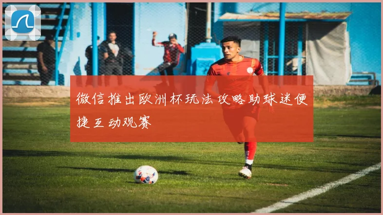 微信推出欧洲杯玩法攻略助球迷便捷互动观赛