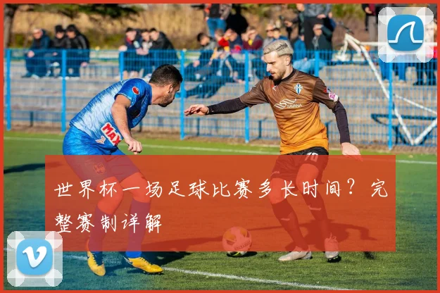 世界杯一场足球比赛多长时间？完整赛制详解