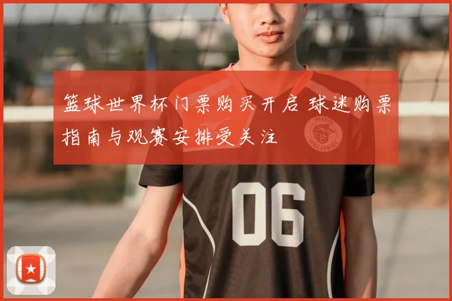 篮球世界杯门票购买开启 球迷购票指南与观赛安排受关注