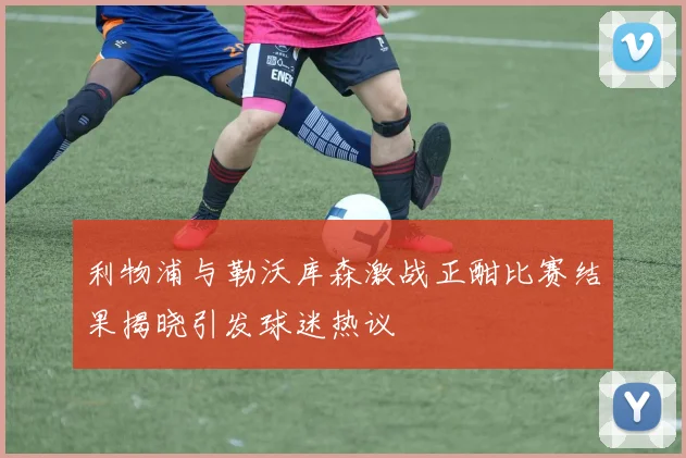 利物浦与勒沃库森激战正酣比赛结果揭晓引发球迷热议