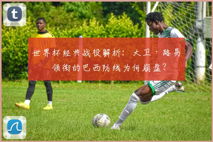 世界杯经典战役解析：大卫·路易斯领衔的巴西防线为何崩盘？