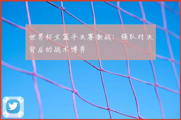 世界杯女篮半决赛激战：强队对决背后的战术博弈
