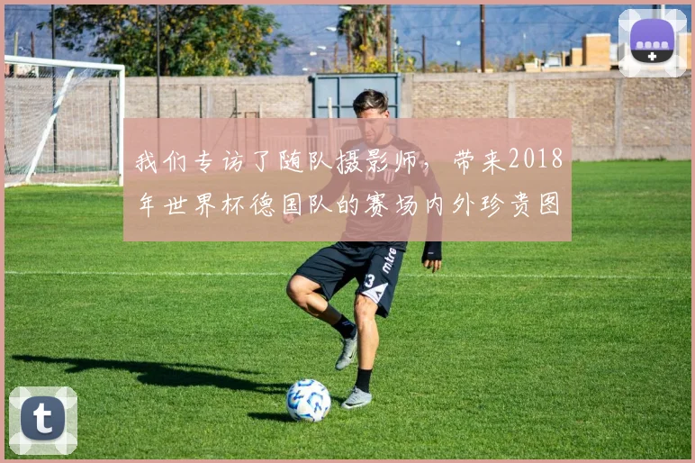 我们专访了随队摄影师，带来2018年世界杯德国队的赛场内外珍贵图集