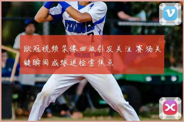 欧冠视频录像回放引发关注 赛场关键瞬间成球迷检索焦点