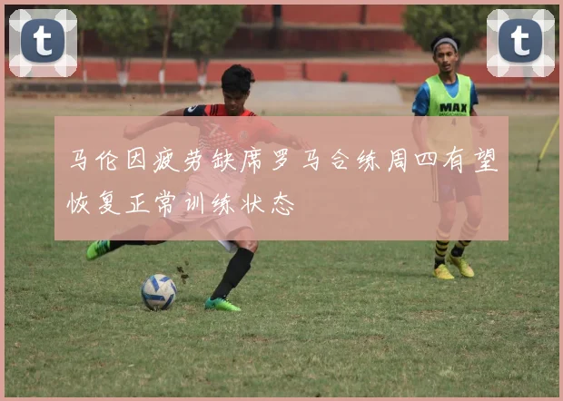 马伦因疲劳缺席罗马合练周四有望恢复正常训练状态