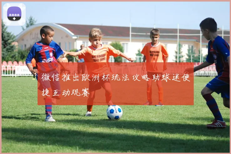 微信推出欧洲杯玩法攻略助球迷便捷互动观赛