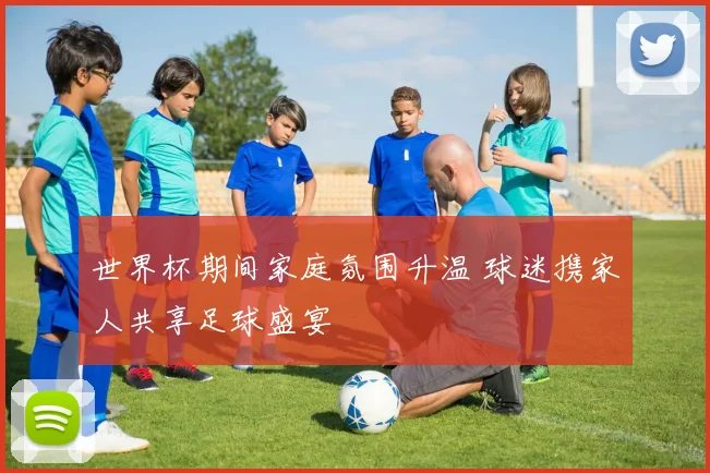 世界杯期间家庭氛围升温 球迷携家人共享足球盛宴