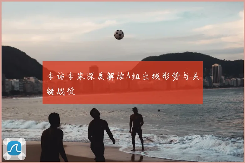 专访专家深度解读A组出线形势与关键战役