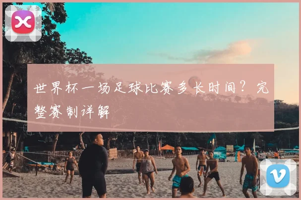 世界杯一场足球比赛多长时间？完整赛制详解