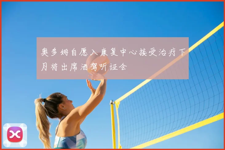奥多姆自愿入康复中心接受治疗下月将出席酒驾听证会