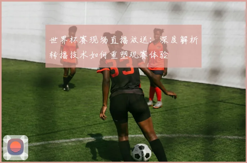 世界杯赛现场直播放送：深度解析转播技术如何重塑观赛体验