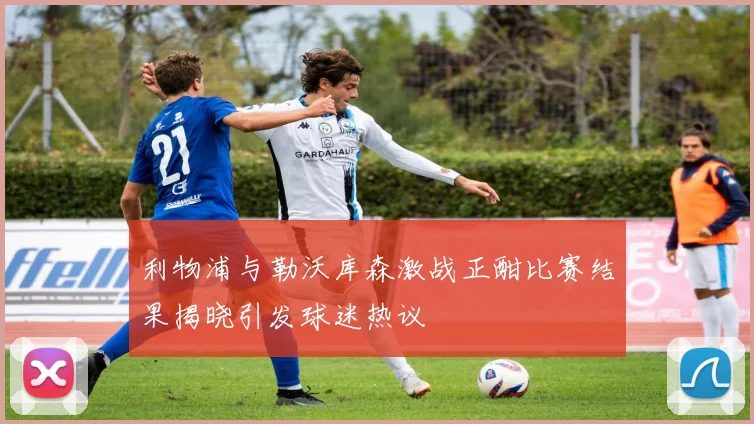 利物浦与勒沃库森激战正酣比赛结果揭晓引发球迷热议