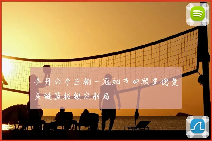 乔丹公牛王朝一冠细节回顾罗德曼关键篮板锁定胜局