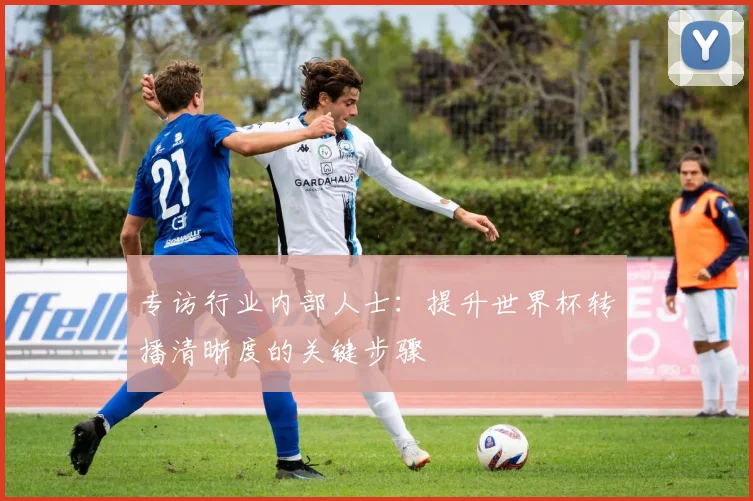 专访行业内部人士：提升世界杯转播清晰度的关键步骤
