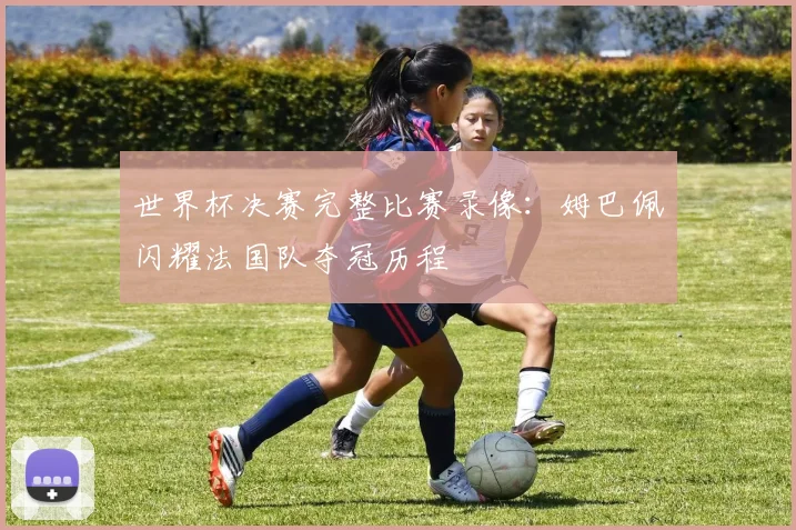 世界杯决赛完整比赛录像：姆巴佩闪耀法国队夺冠历程