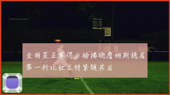 全明星正赛得分榜揭晓詹姆斯稳居第一科比杜兰特紧随其后
