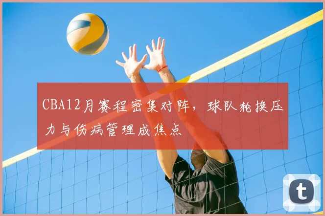 CBA12月赛程密集对阵，球队轮换压力与伤病管理成焦点
