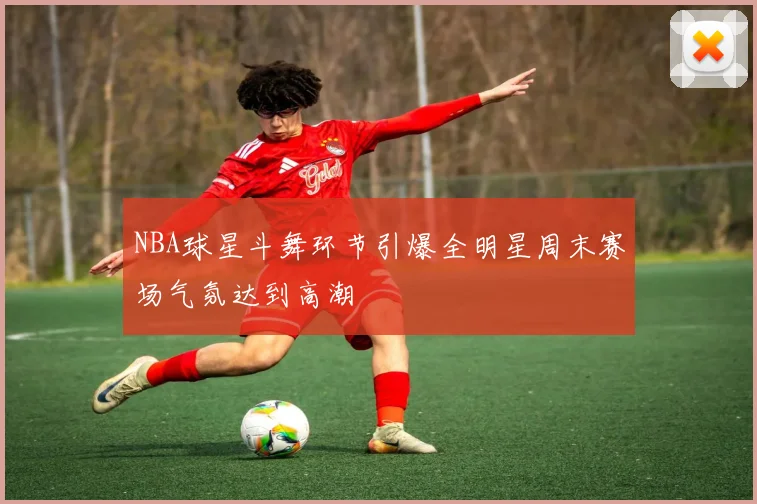 NBA球星斗舞环节引爆全明星周末赛场气氛达到高潮