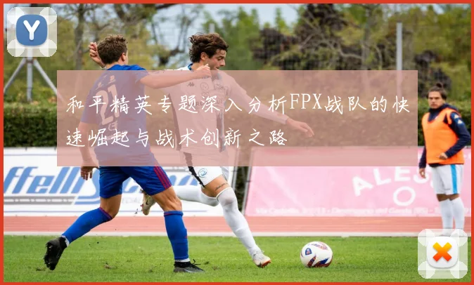 和平精英专题深入分析FPX战队的快速崛起与战术创新之路