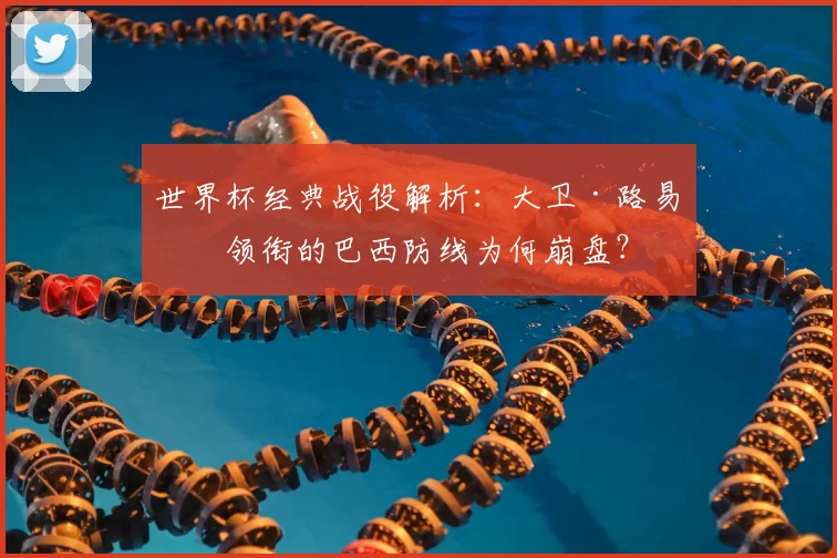 世界杯经典战役解析：大卫·路易斯领衔的巴西防线为何崩盘？