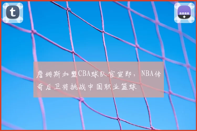 詹姆斯加盟CBA球队官宣即,NBA传奇后卫将挑战中国职业篮球