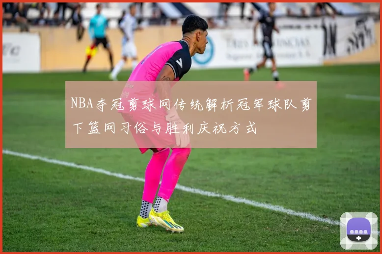 NBA夺冠剪球网传统解析冠军球队剪下篮网习俗与胜利庆祝方式