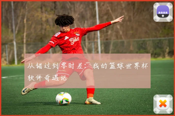 从错过到零时差:我的篮球世界杯软件奇遇记