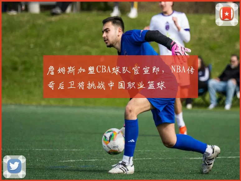 詹姆斯加盟CBA球队官宣即，NBA传奇后卫将挑战中国职业篮球