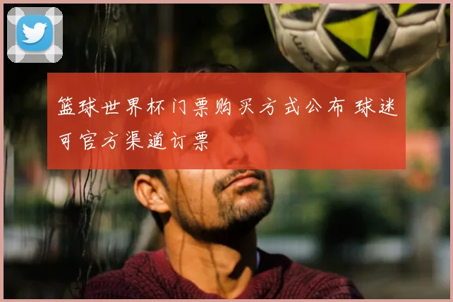 篮球世界杯门票购买方式公布 球迷可官方渠道订票