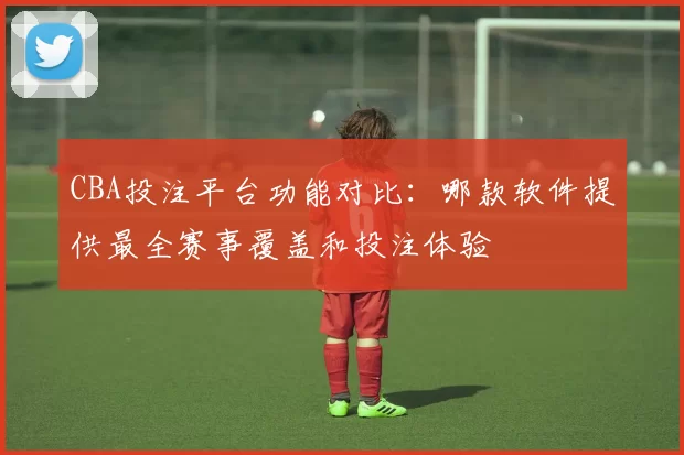CBA投注平台功能对比：哪款软件提供最全赛事覆盖和投注体验