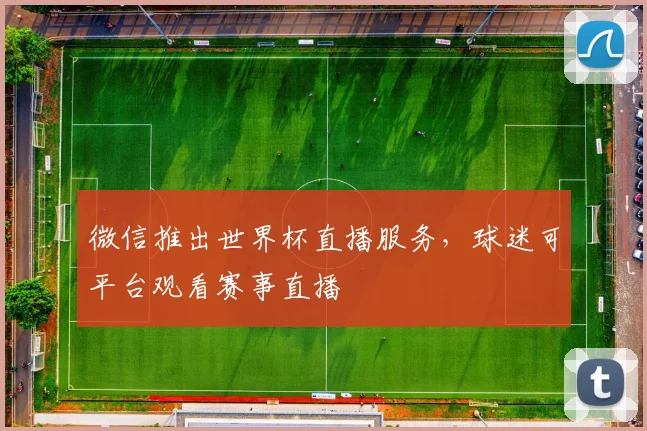 微信推出世界杯直播服务，球迷可平台观看赛事直播
