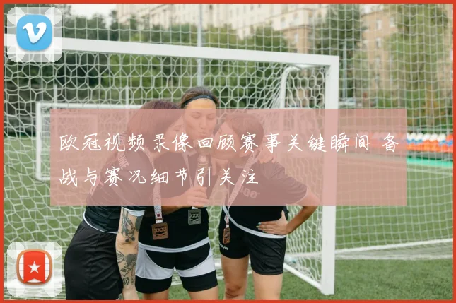 欧冠视频录像回顾赛事关键瞬间 备战与赛况细节引关注