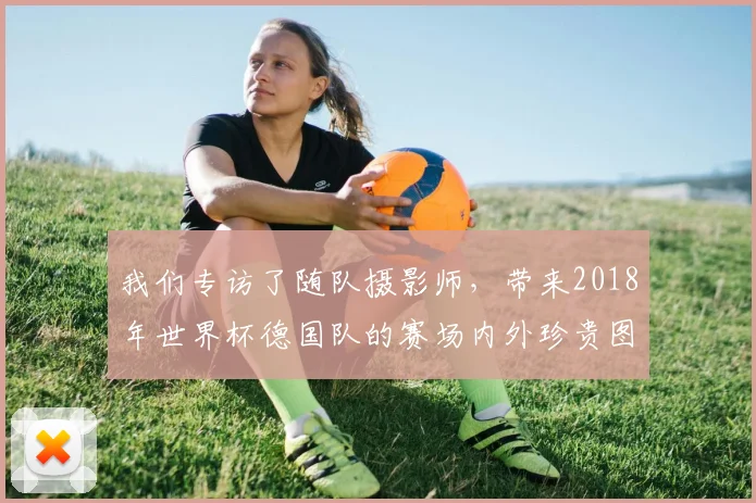 我们专访了随队摄影师，带来2018年世界杯德国队的赛场内外珍贵图集