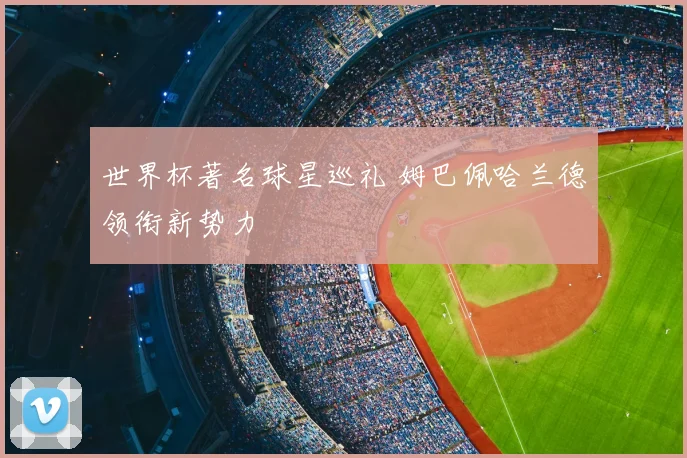世界杯著名球星巡礼 姆巴佩哈兰德领衔新势力